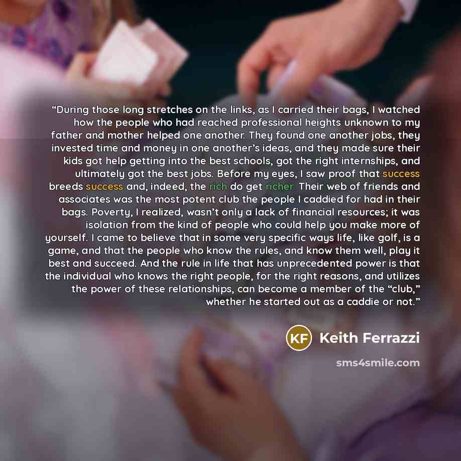 “During those long stretches on the links, as I carried their bags, I watched how the people who had reached professional heights unknown to my father and mother helped one another. They found one another jobs, they invested time and money in one another’s ideas, and they made sure their kids got…” quote by Keith Ferrazzi