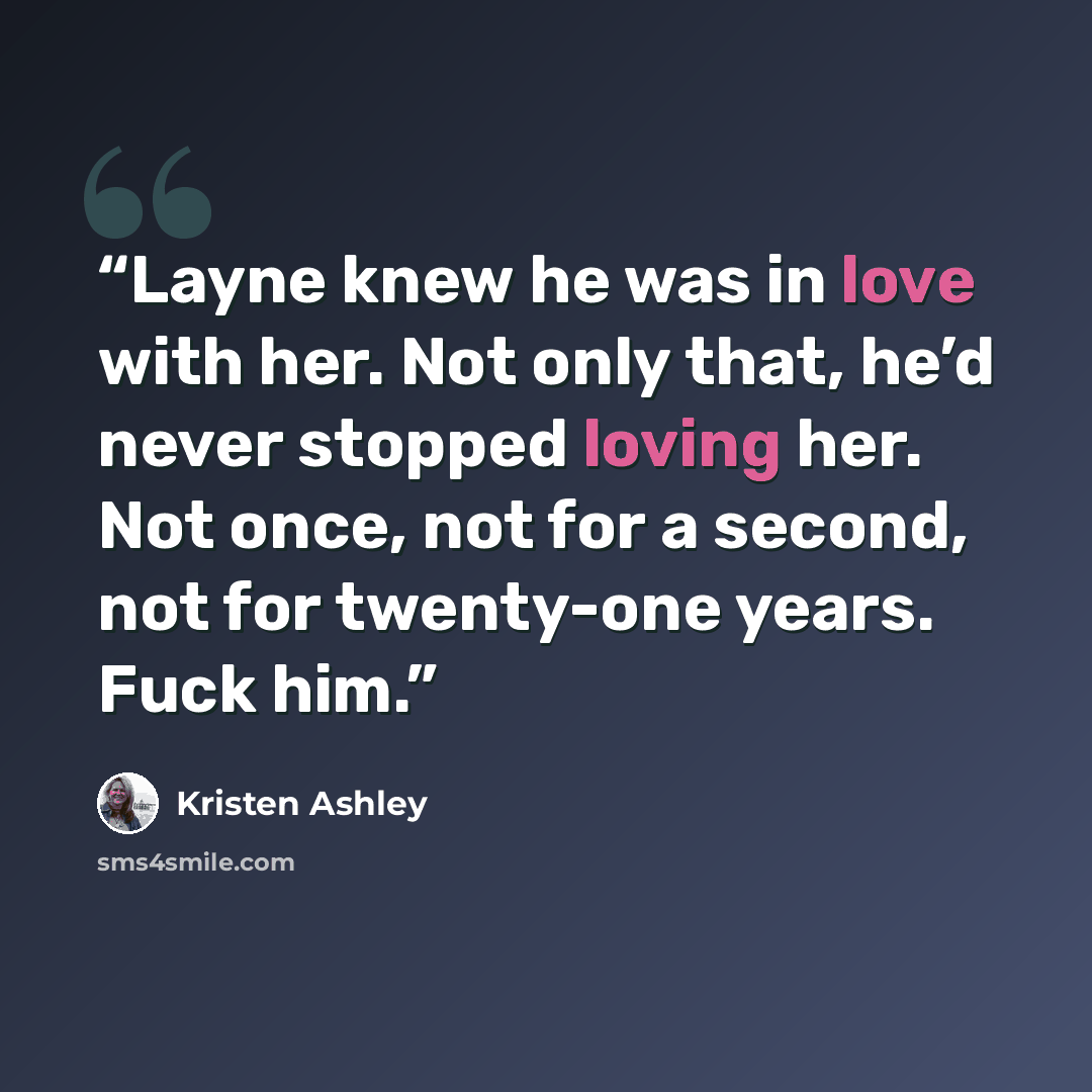 “Layne knew he was in love with her. Not only that, he’d never stopped loving her. Not once, not for a second, not for twenty-one years. Fuck him.” quote by Kristen Ashley