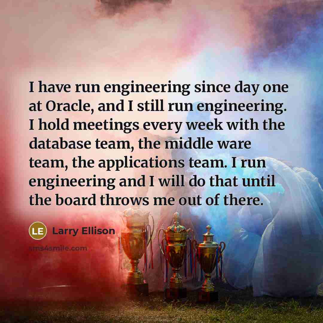 “I have run engineering since day one at Oracle, and I still run engineering. I hold meetings every week with the database team, the middle ware team, the applications team. I run engineering and I will do that until the board throws me out of there.” quote by Larry Ellison