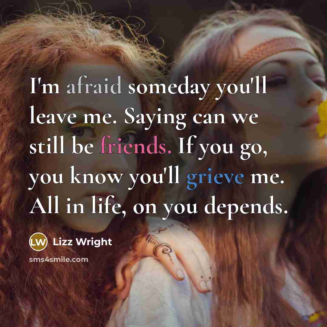 “I'm afraid someday you'll leave me. Saying can we still be friends. If you go, you know you'll grieve me. All in life, on you depends.” quote by Lizz Wright