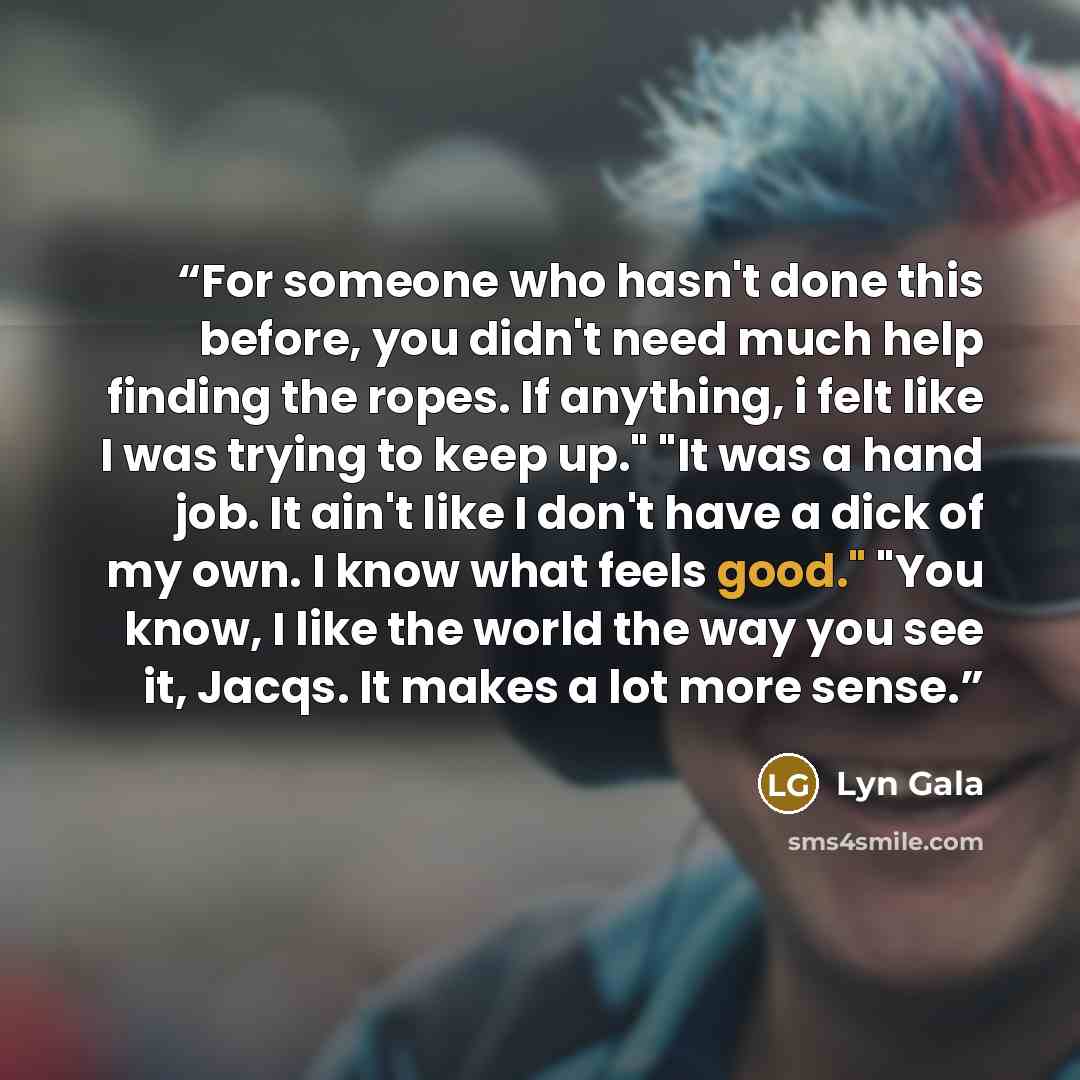 “For someone who hasn't done this before, you didn't need much help finding the ropes. If anything, i felt like I was trying to keep up." "It was a hand job. It ain't like I don't have a dick of my own. I know what feels good." "You know, I like the world the way you see it, Jacqs. It makes a lot…” quote by Lyn Gala