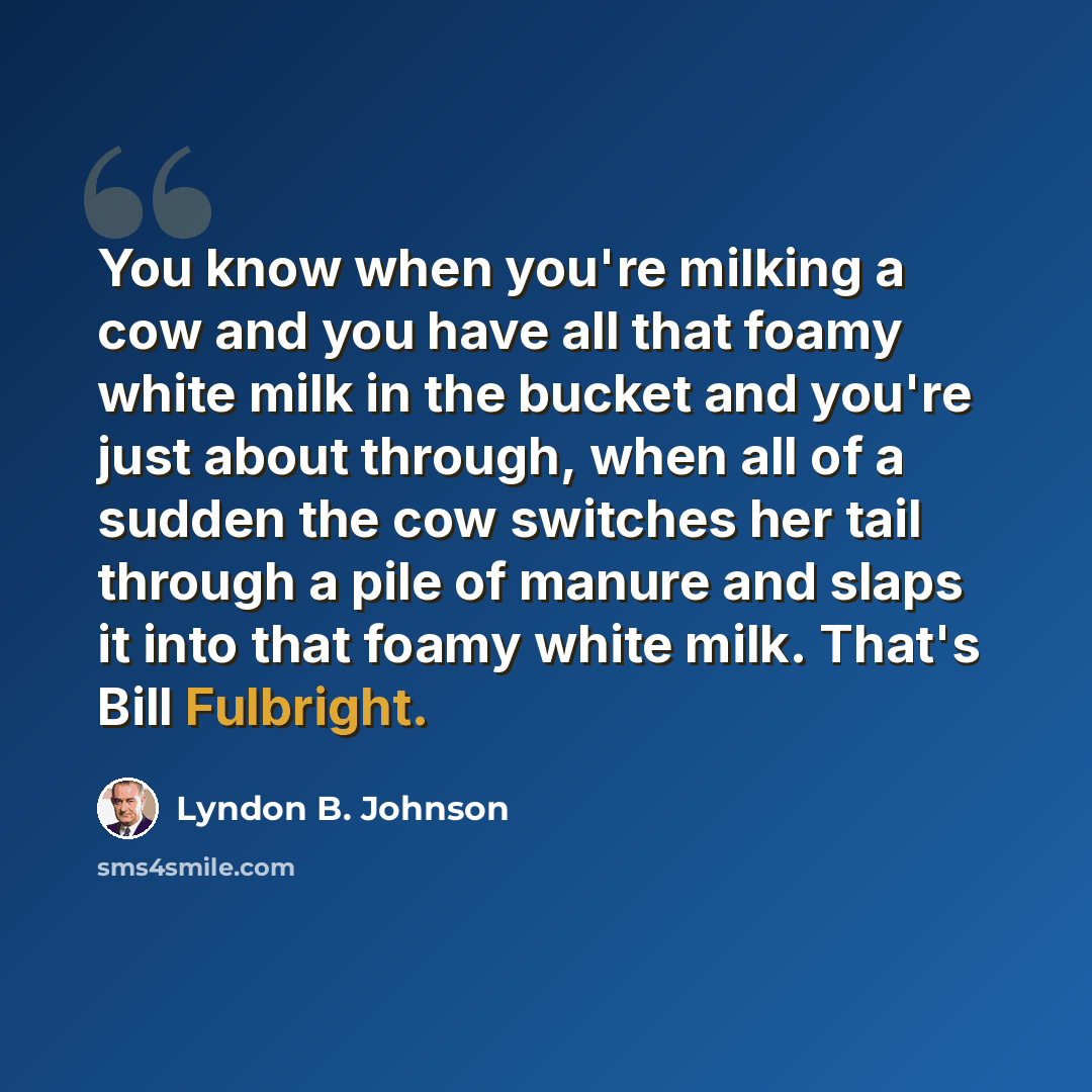 “You know when you're milking a cow and you have all that foamy white milk in the bucket and you're just about through, when all of a sudden the cow switches her tail through a pile of manure and slaps it into that foamy white milk. That's Bill Fulbright.” quote by Lyndon B. Johnson