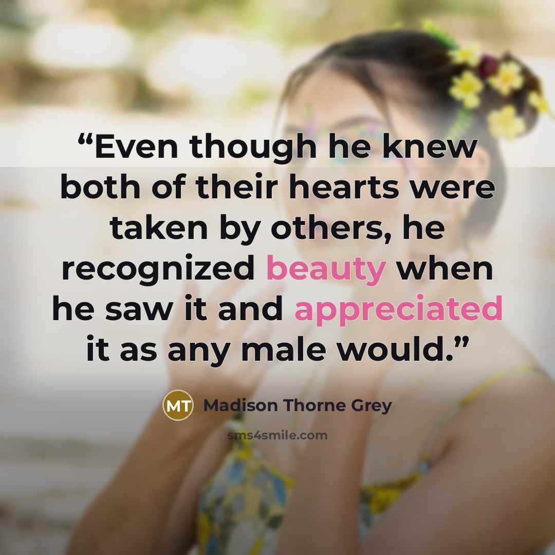 “Even though he knew both of their hearts were taken by others, he recognized beauty when he saw it and appreciated it as any male would.” quote by Madison Thorne Grey