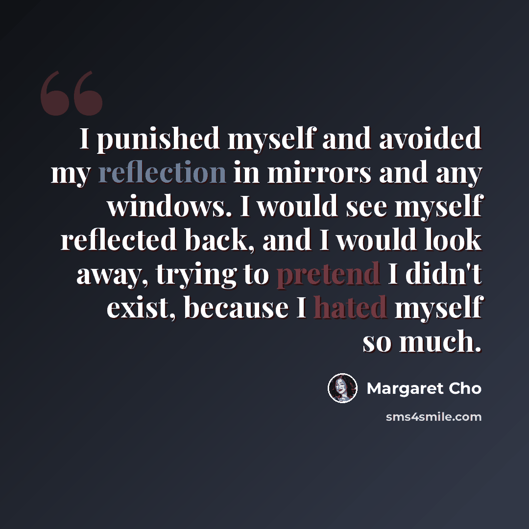 “I punished myself and avoided my reflection in mirrors and any windows. I would see myself reflected back, and I would look away, trying to pretend I didn't exist, because I hated myself so much.” quote by Margaret Cho