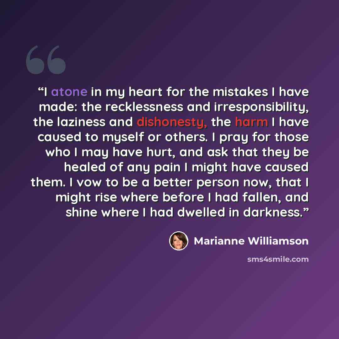 “I atone in my heart for the mistakes I have made: the recklessness and irresponsibility, the laziness and dishonesty, the harm I have caused to myself or others. I pray for those who I may have hurt, and ask that they be healed of any pain I might have caused them. I vow to be a better person now…” quote by Marianne Williamson