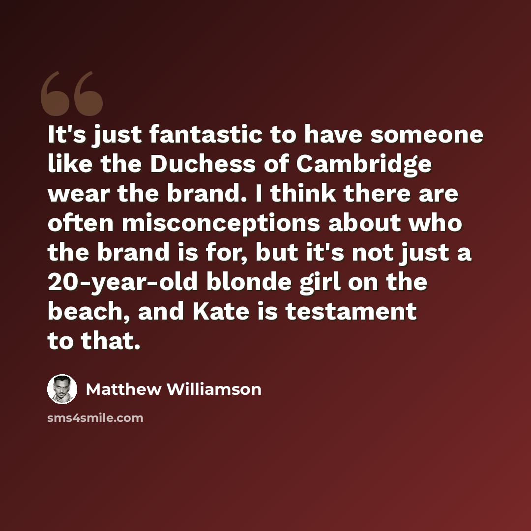 “It's just fantastic to have someone like the Duchess of Cambridge wear the brand. I think there are often misconceptions about who the brand is for, but it's not just a 20-year-old blonde girl on the beach, and Kate is testament to that.” quote by Matthew Williamson