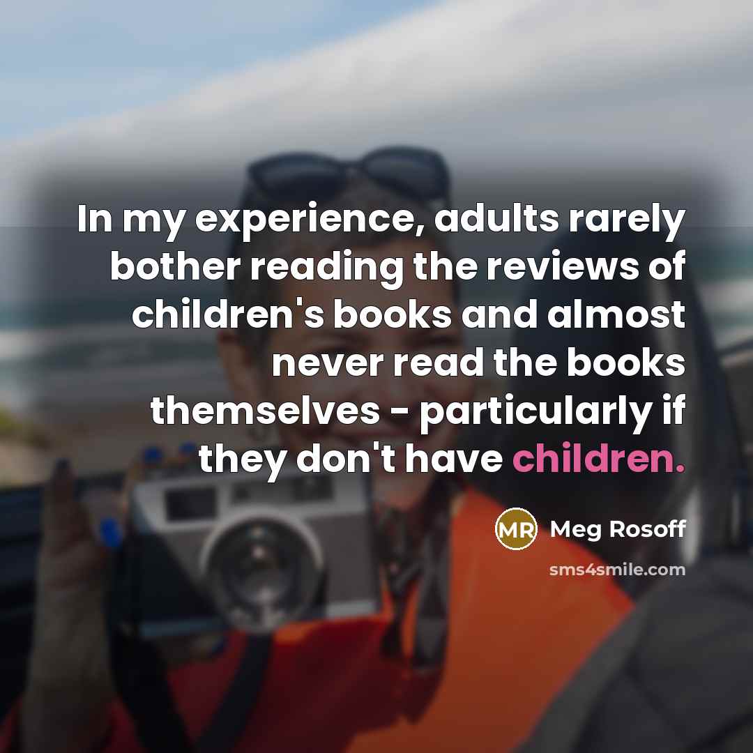 “In my experience, adults rarely bother reading the reviews of children's books and almost never read the books themselves - particularly if they don't have children.” quote by Meg Rosoff