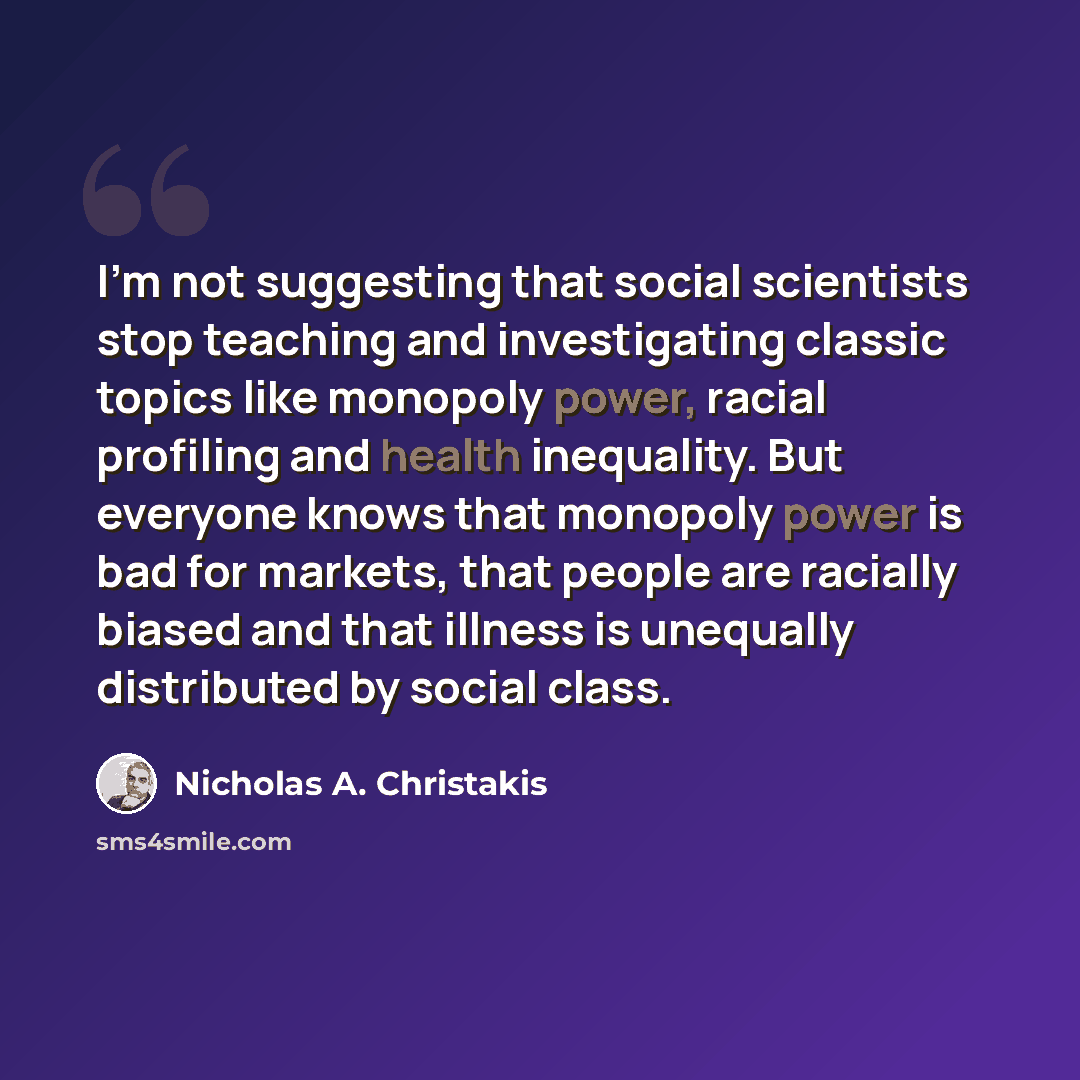 “I'm not suggesting that social scientists stop teaching and investigating classic topics like monopoly power, racial profiling and health inequality. But everyone knows that monopoly power is bad for markets, that people are racially biased and that illness is unequally distributed by social class.” quote by Nicholas A. Christakis