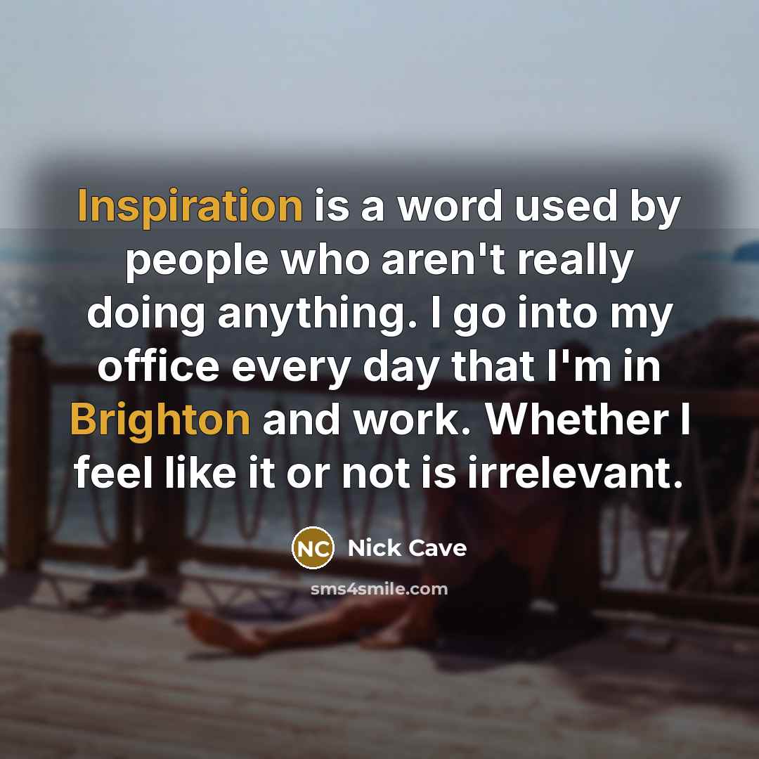 “Inspiration is a word used by people who aren't really doing anything. I go into my office every day that I'm in Brighton and work. Whether I feel like it or not is irrelevant.” quote by Nick Cave