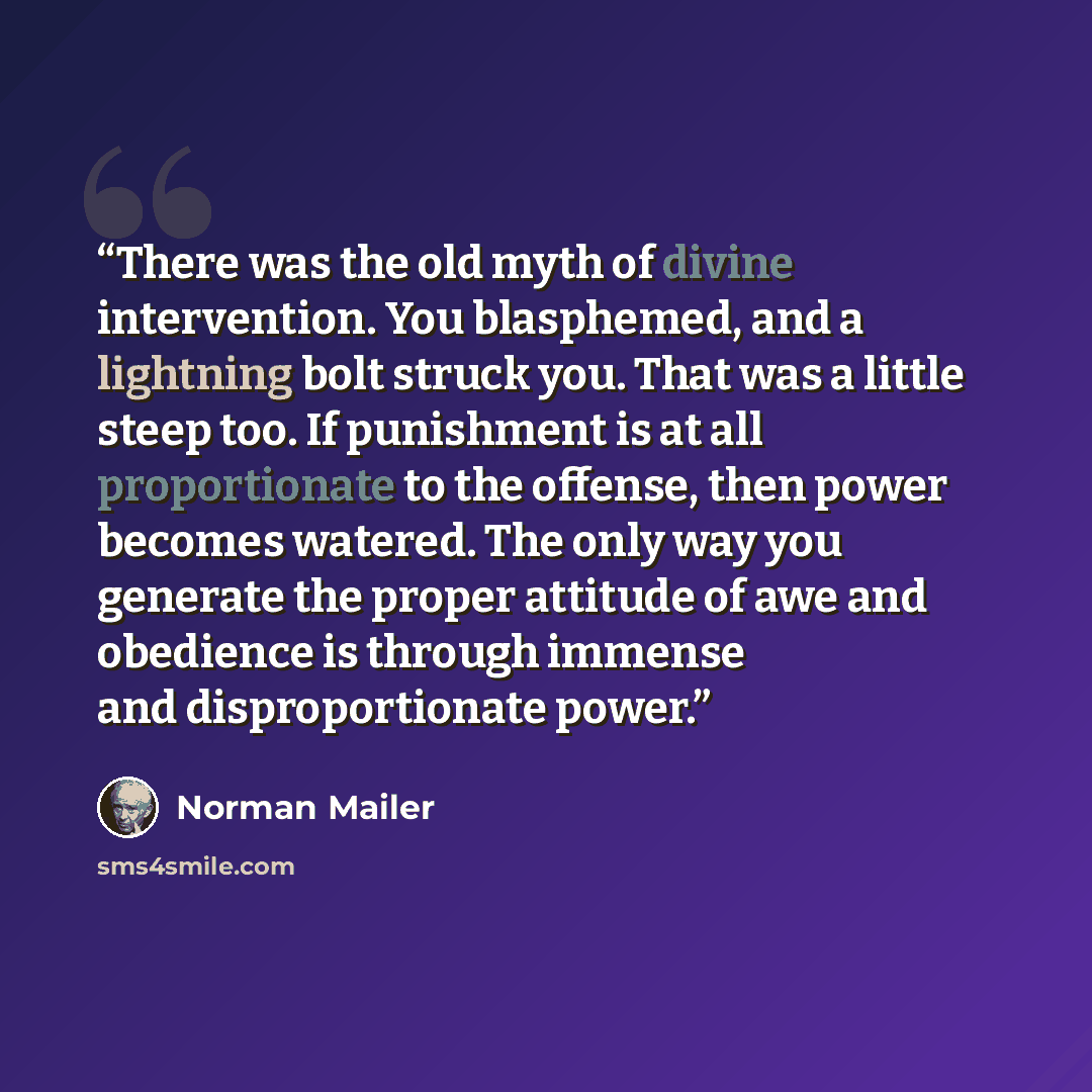 “There was the old myth of divine intervention. You blasphemed, and a lightning bolt struck you. That was a little steep too. If punishment is at all proportionate to the offense, then power becomes watered. The only way you generate the proper attitude of awe and obedience is through immense and…” quote by Norman Mailer