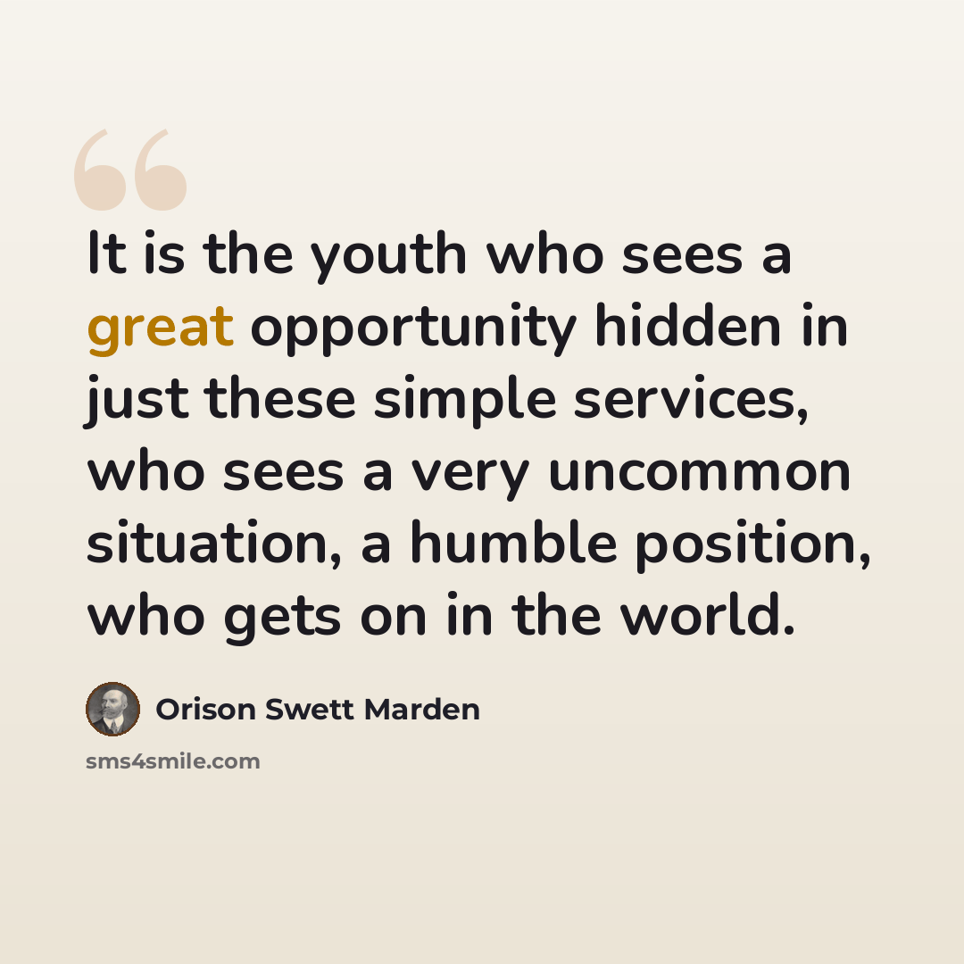 “It is the youth who sees a great opportunity hidden in just these simple services, who sees a very uncommon situation, a humble position, who gets on in the world.” quote by Orison Swett Marden
