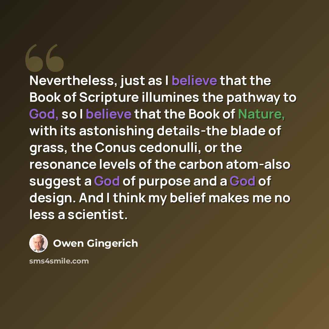 “Nevertheless, just as I believe that the Book of Scripture illumines the pathway to God, so I believe that the Book of Nature, with its astonishing details-the blade of grass, the Conus cedonulli, or the resonance levels of the carbon atom-also suggest a God of purpose and a God of design. And I…” quote by Owen Gingerich