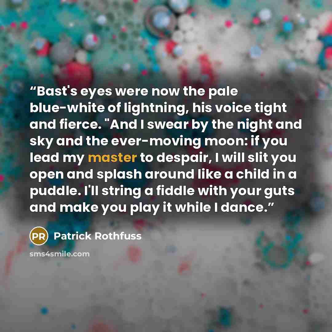 “Bast's eyes were now the pale blue-white of lightning, his voice tight and fierce. "And I swear by the night and sky and the ever-moving moon: if you lead my master to despair, I will slit you open and splash around like a child in a puddle. I'll string a fiddle with your guts and make you play it…” quote by Patrick Rothfuss