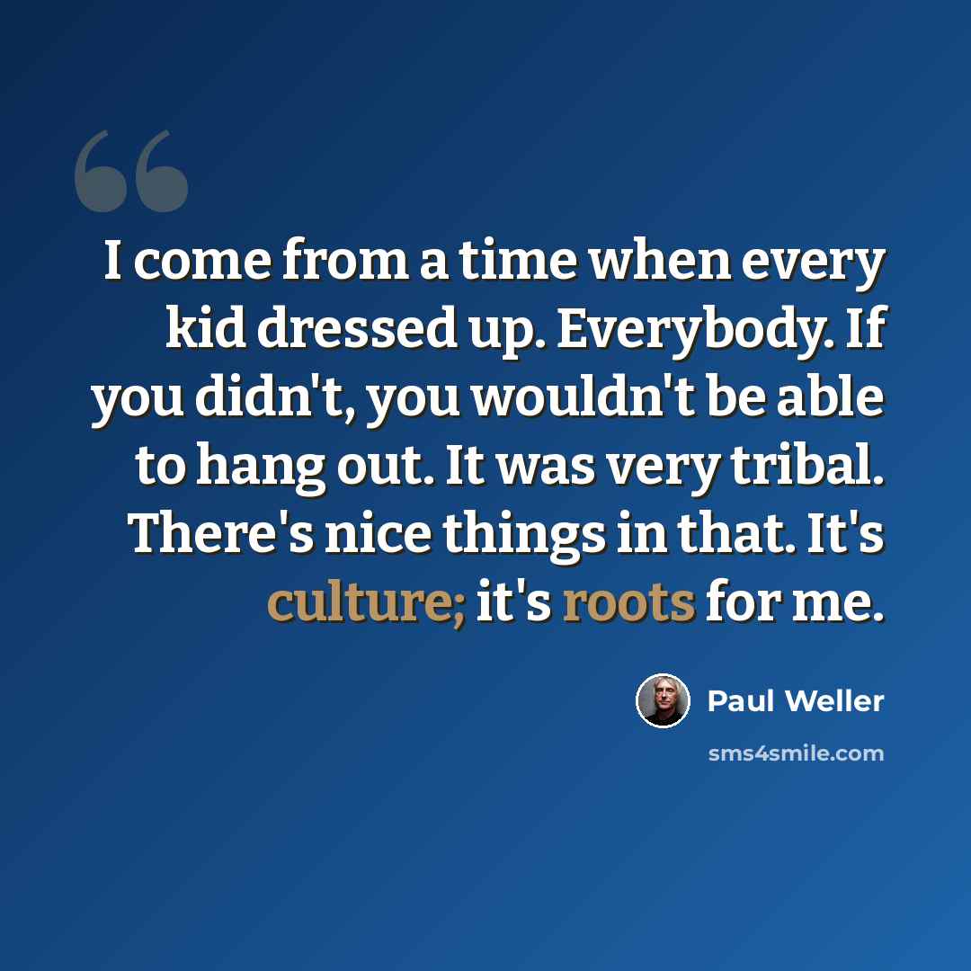 “I come from a time when every kid dressed up. Everybody. If you didn't, you wouldn't be able to hang out. It was very tribal. There's nice things in that. It's culture; it's roots for me.” quote by Paul Weller