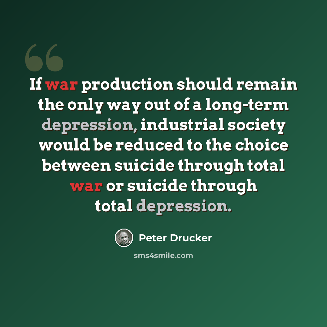 “If war production should remain the only way out of a long-term depression, industrial society would be reduced to the choice between suicide through total war or suicide through total depression.” quote by Peter Drucker
