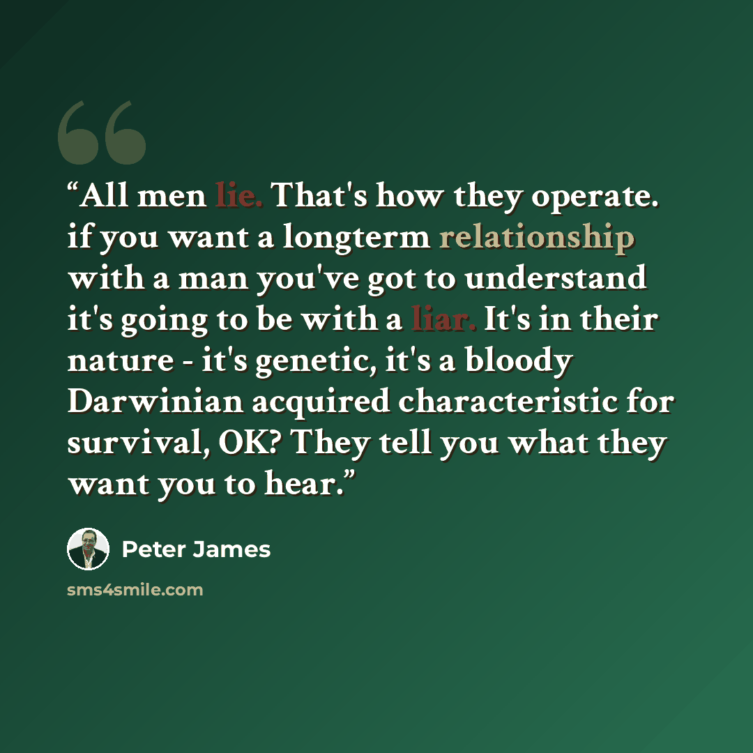 “All men lie. That's how they operate. if you want a longterm relationship with a man you've got to understand it's going to be with a liar. It's in their nature - it's genetic, it's a bloody Darwinian acquired characteristic for survival, OK? They tell you what they want you to hear.” quote by Peter James