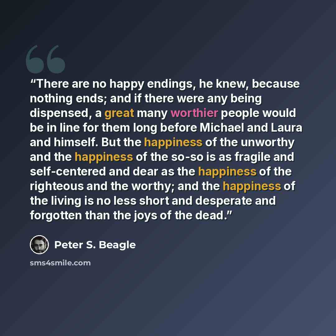 “There are no happy endings, he knew, because nothing ends; and if there were any being dispensed, a great many worthier people would be in line for them long before Michael and Laura and himself. But the happiness of the unworthy and the happiness of the so-so is as fragile and self-centered and…” quote by Peter S. Beagle