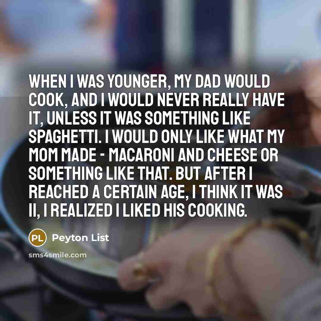 “When I was younger, my dad would cook, and I would never really have it, unless it was something like spaghetti. I would only like what my mom made - macaroni and cheese or something like that. But after I reached a certain age, I think it was 11, I realized I liked his cooking.” quote by Peyton List