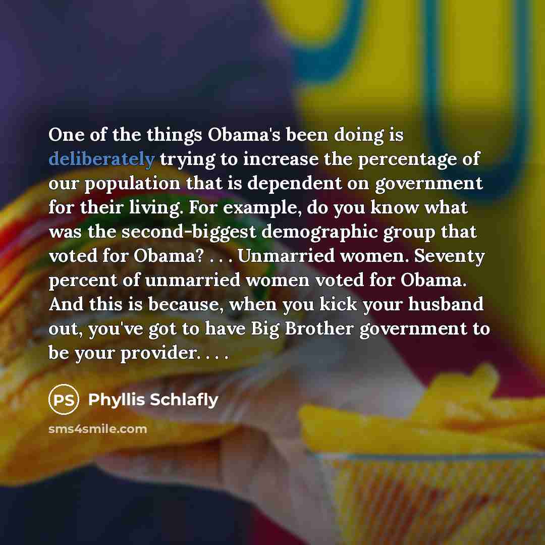 “One of the things Obama's been doing is deliberately trying to increase the percentage of our population that is dependent on government for their living. For example, do you know what was the second-biggest demographic group that voted for Obama? . . . Unmarried women. Seventy percent of…” quote by Phyllis Schlafly