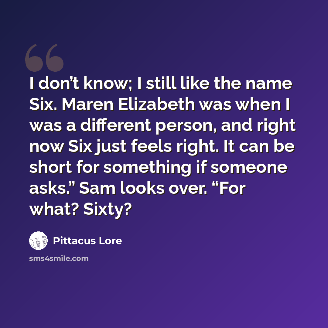 “I don’t know; I still like the name Six. Maren Elizabeth was when I was a different person, and right now Six just feels right. It can be short for something if someone asks.” Sam looks over. “For what? Sixty?” quote by Pittacus Lore