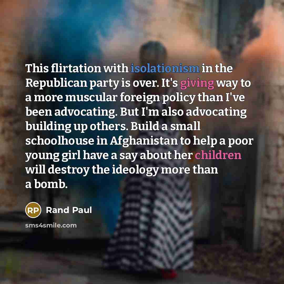 “This flirtation with isolationism in the Republican party is over. It's giving way to a more muscular foreign policy than I've been advocating. But I'm also advocating building up others. Build a small schoolhouse in Afghanistan to help a poor young girl have a say about her children will destroy…” quote by Rand Paul