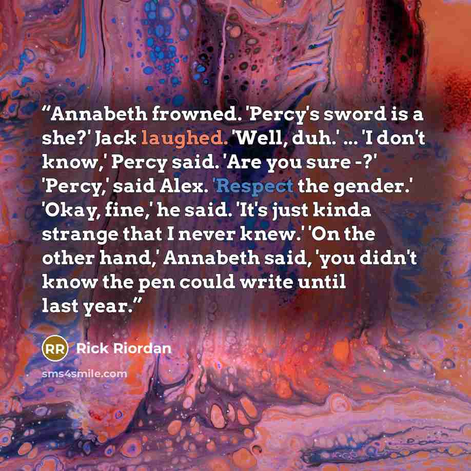 “Annabeth frowned. 'Percy's sword is a she?' Jack laughed. 'Well, duh.' ... 'I don't know,' Percy said. 'Are you sure -?' 'Percy,' said Alex. 'Respect the gender.' 'Okay, fine,' he said. 'It's just kinda strange that I never knew.' 'On the other hand,' Annabeth said, 'you didn't know the pen could…” quote by Rick Riordan