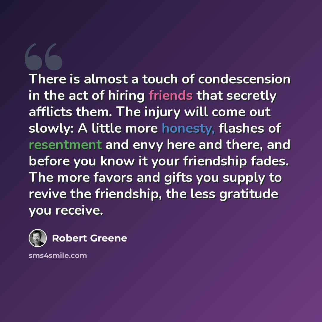 “There is almost a touch of condescension in the act of hiring friends that secretly afflicts them. The injury will come out slowly: A little more honesty, flashes of resentment and envy here and there, and before you know it your friendship fades. The more favors and gifts you supply to revive the…” quote by Robert Greene