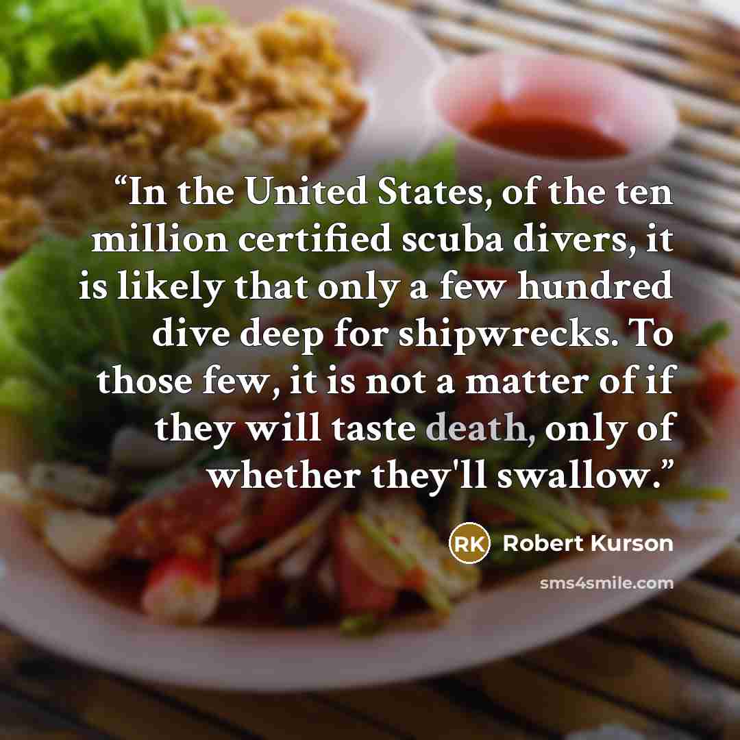“In the United States, of the ten million certified scuba divers, it is likely that only a few hundred dive deep for shipwrecks. To those few, it is not a matter of if they will taste death, only of whether they'll swallow.” quote by Robert Kurson