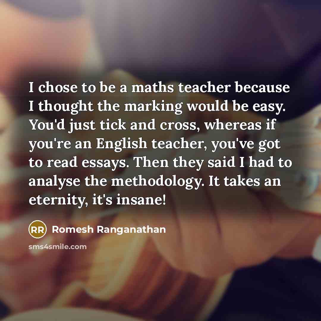 “I chose to be a maths teacher because I thought the marking would be easy. You'd just tick and cross, whereas if you're an English teacher, you've got to read essays. Then they said I had to analyse the methodology. It takes an eternity, it's insane!” quote by Romesh Ranganathan