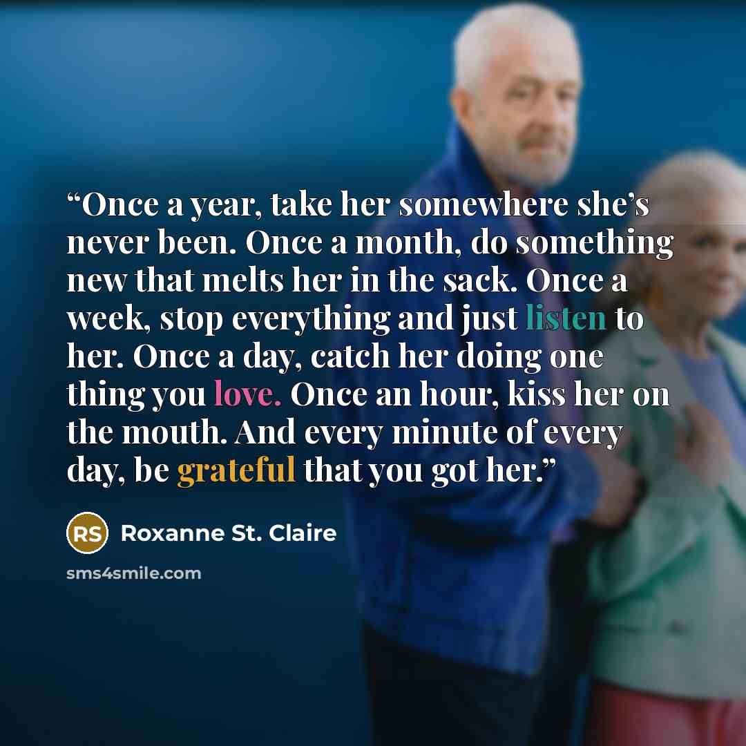 “Once a year, take her somewhere she’s never been. Once a month, do something new that melts her in the sack. Once a week, stop everything and just listen to her. Once a day, catch her doing one thing you love. Once an hour, kiss her on the mouth. And every minute of every day, be grateful that you…” quote by Roxanne St. Claire