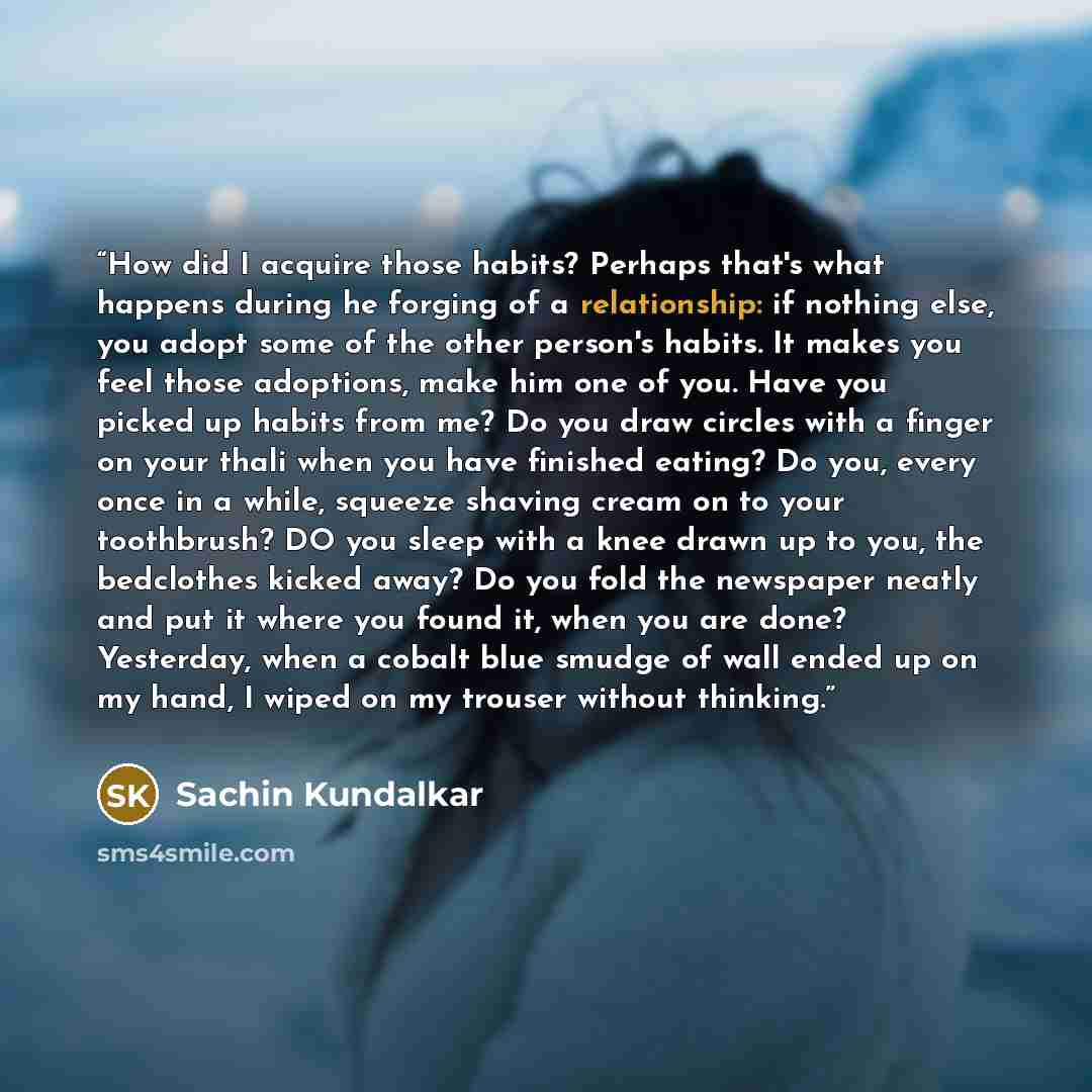 “How did I acquire those habits? Perhaps that's what happens during he forging of a relationship: if nothing else, you adopt some of the other person's habits. It makes you feel those adoptions, make him one of you. Have you picked up habits from me? Do you draw circles with a finger on your thali…” quote by Sachin Kundalkar