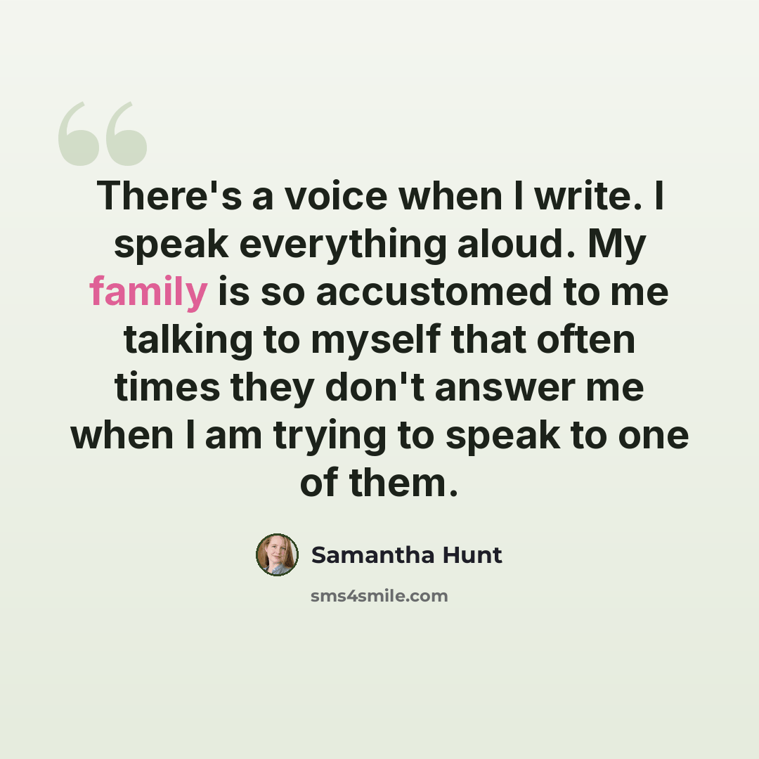 “There's a voice when I write. I speak everything aloud. My family is so accustomed to me talking to myself that often times they don't answer me when I am trying to speak to one of them.” quote by Samantha Hunt