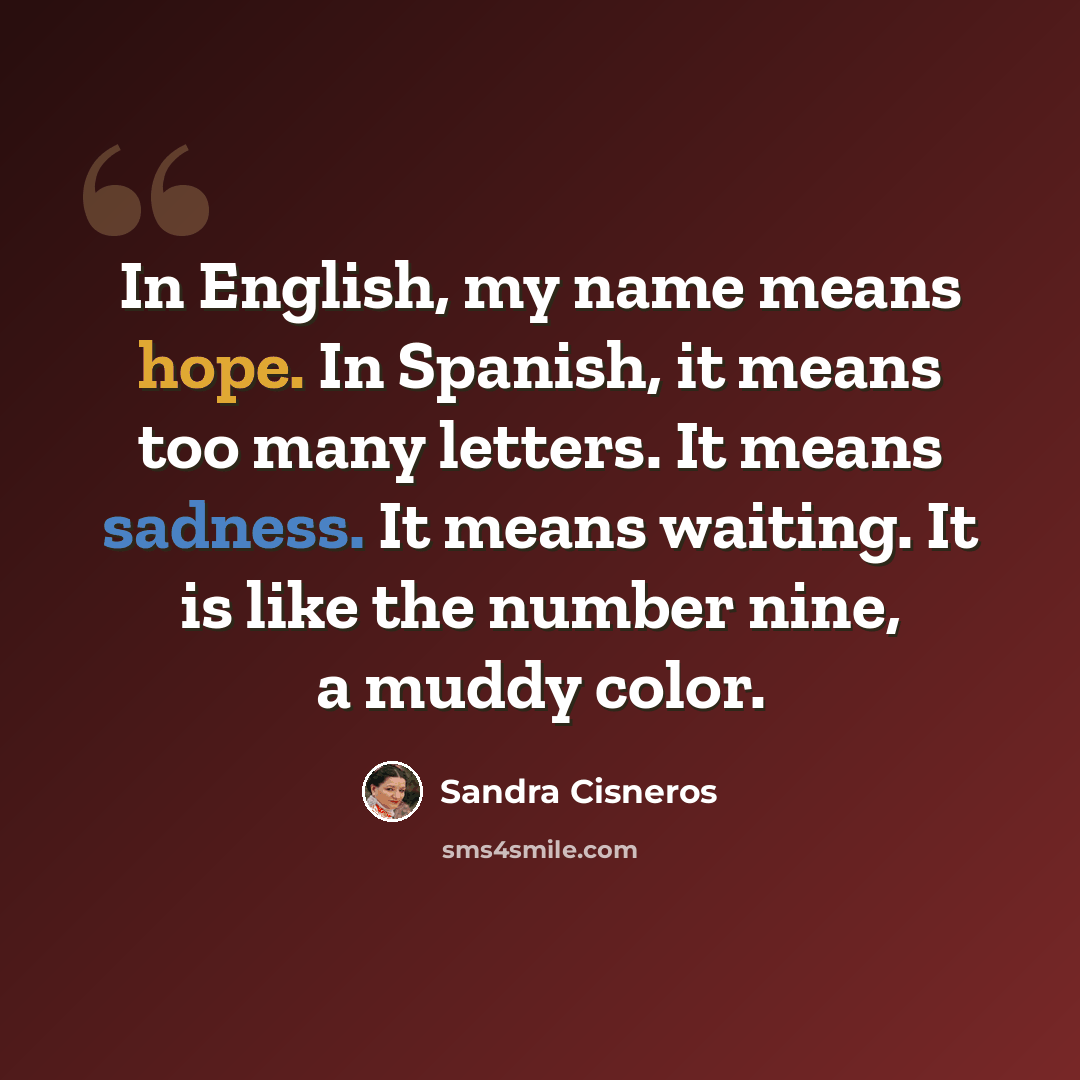 “In English, my name means hope. In Spanish, it means too many letters. It means sadness. It means waiting. It is like the number nine, a muddy color.” quote by Sandra Cisneros
