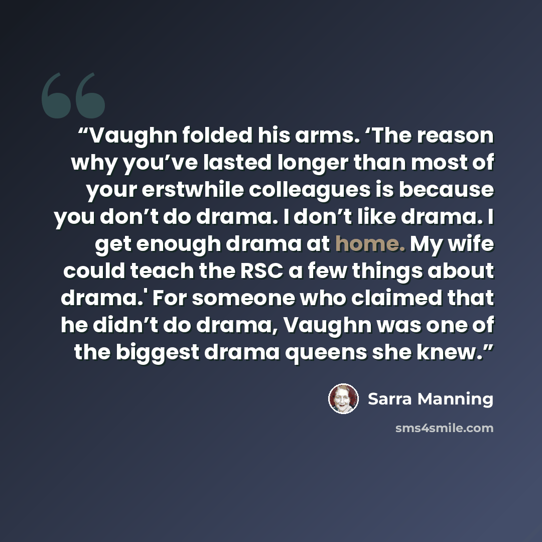 “Vaughn folded his arms. ‘The reason why you’ve lasted longer than most of your erstwhile colleagues is because you don’t do drama. I don’t like drama. I get enough drama at home. My wife could teach the RSC a few things about drama.' For someone who claimed that he didn’t do drama, Vaughn was one…” quote by Sarra Manning