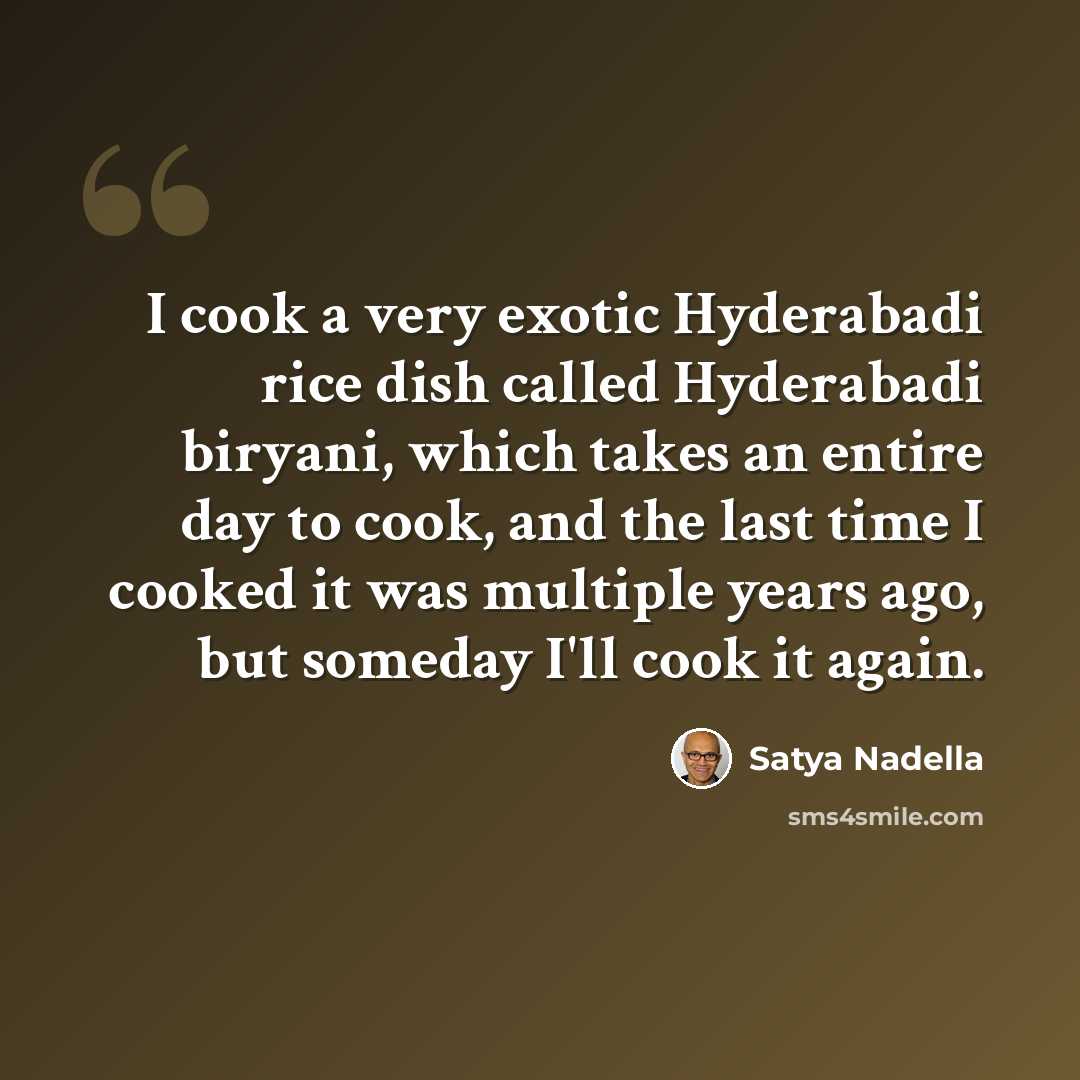 “I cook a very exotic Hyderabadi rice dish called Hyderabadi biryani, which takes an entire day to cook, and the last time I cooked it was multiple years ago, but someday I'll cook it again.” quote by Satya Nadella
