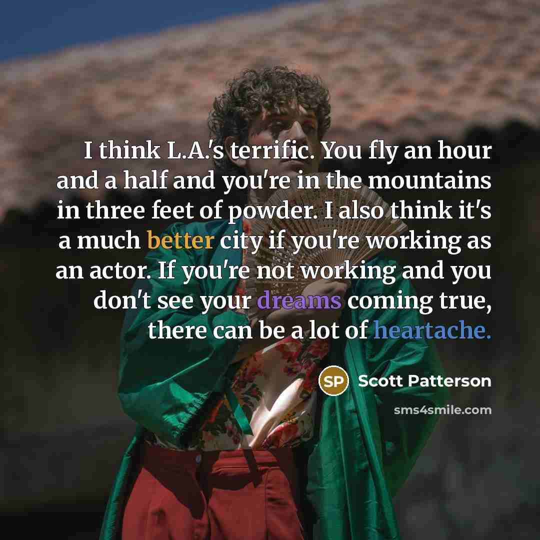 “I think L.A.'s terrific. You fly an hour and a half and you're in the mountains in three feet of powder. I also think it's a much better city if you're working as an actor. If you're not working and you don't see your dreams coming true, there can be a lot of heartache.” quote by Scott Patterson