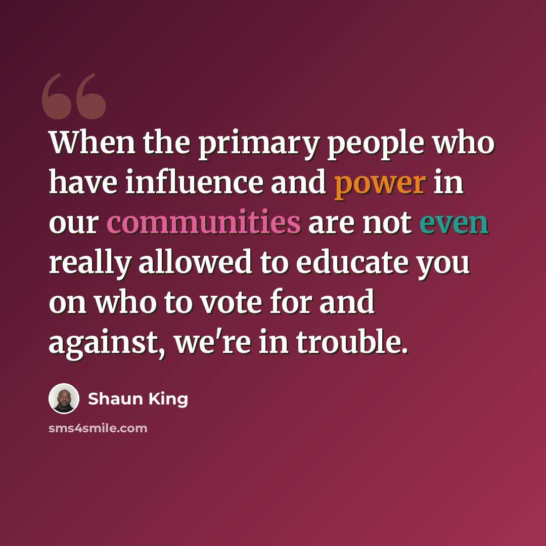 “When the primary people who have influence and power in our communities are not even really allowed to educate you on who to vote for and against, we're in trouble.” quote by Shaun King