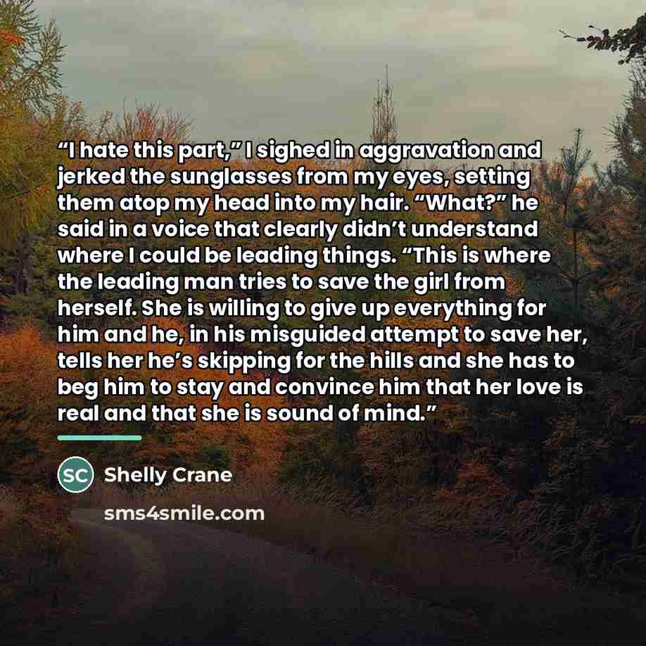 “I hate this part,” I sighed in aggravation and jerked the sunglasses from my eyes, setting them atop my head into my hair. “What?” he said in a voice that clearly didn’t understand where I could be leading things. “This is where the leading man tries to save the girl from herself. She is willing…” quote by Shelly Crane