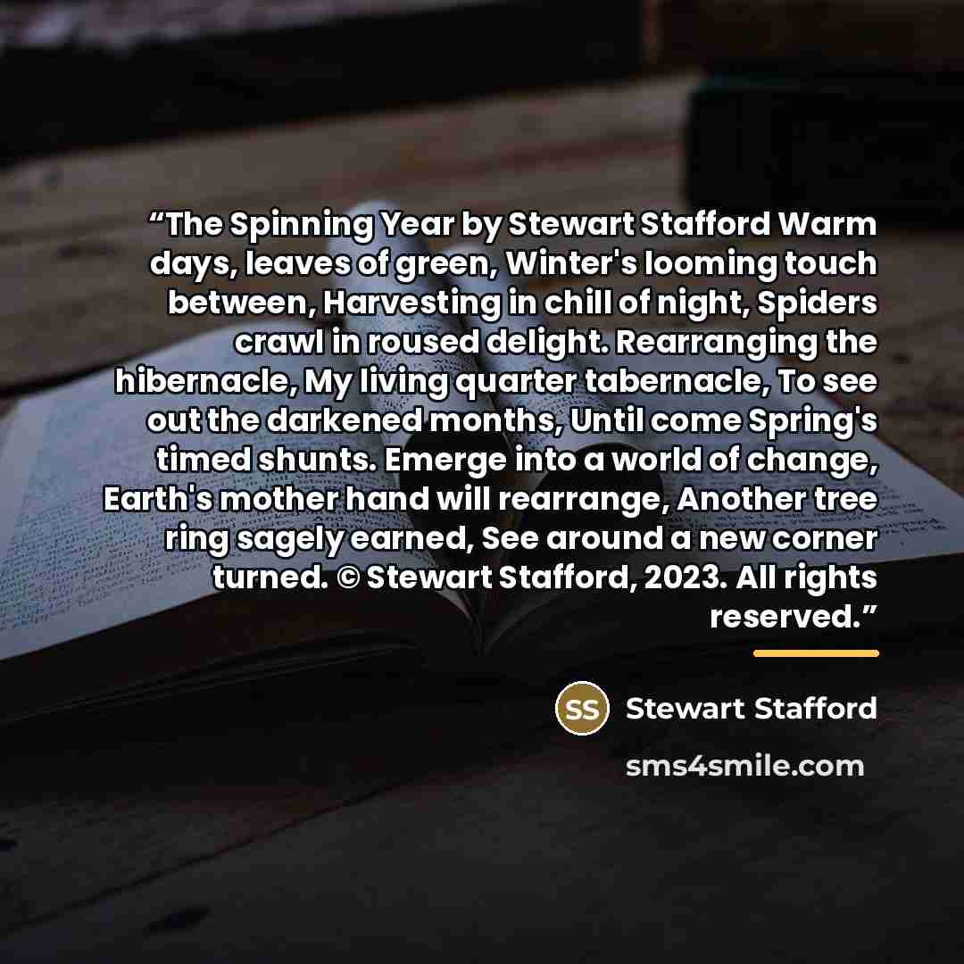 “The Spinning Year by Stewart Stafford Warm days, leaves of green, Winter's looming touch between, Harvesting in chill of night, Spiders crawl in roused delight. Rearranging the hibernacle, My living quarter tabernacle, To see out the darkened months, Until come Spring's timed shunts. Emerge into a…” quote by Stewart Stafford