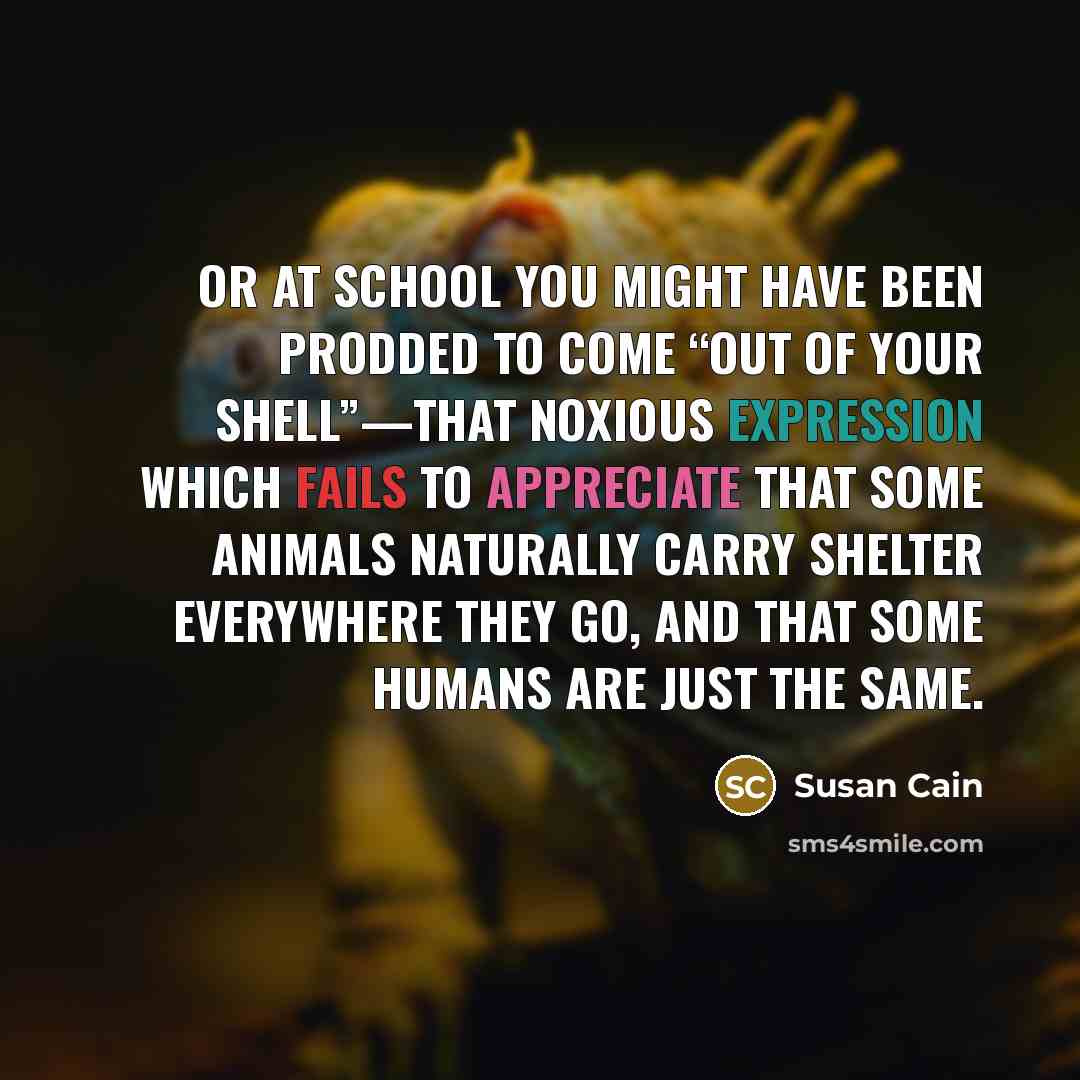 “Or at school you might have been prodded to come “out of your shell”—that noxious expression which fails to appreciate that some animals naturally carry shelter everywhere they go, and that some humans are just the same.” quote by Susan Cain