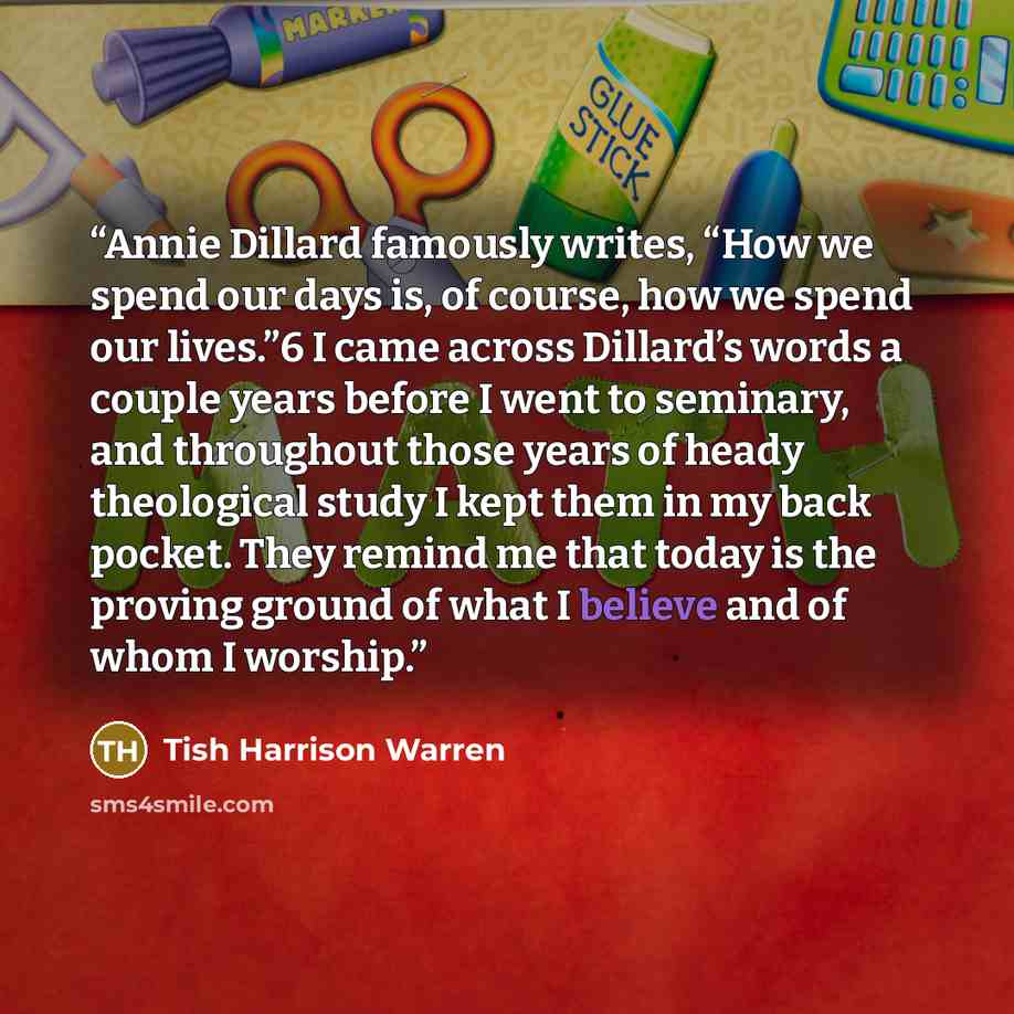 “Annie Dillard famously writes, “How we spend our days is, of course, how we spend our lives.”6 I came across Dillard’s words a couple years before I went to seminary, and throughout those years of heady theological study I kept them in my back pocket. They remind me that today is the proving…” quote by Tish Harrison Warren