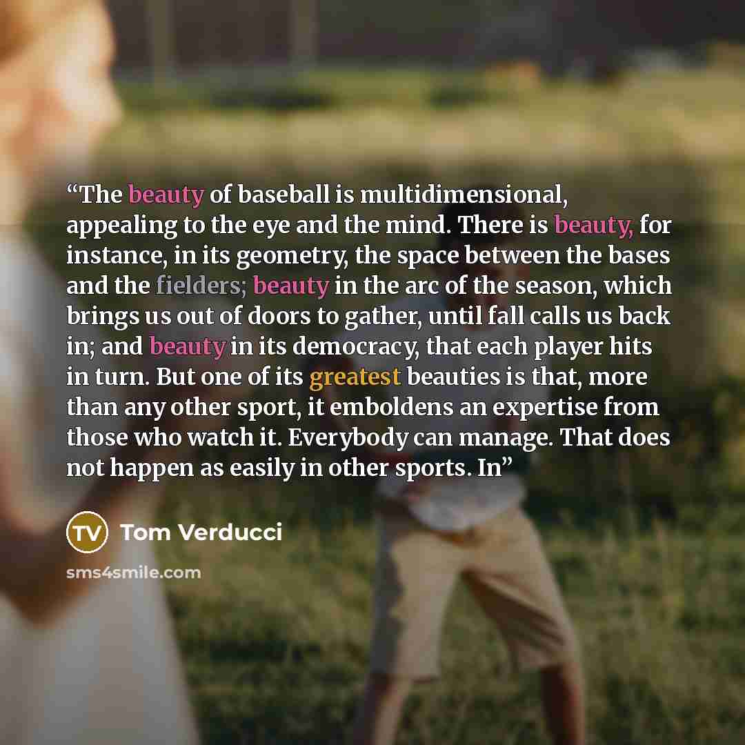 “The beauty of baseball is multidimensional, appealing to the eye and the mind. There is beauty, for instance, in its geometry, the space between the bases and the fielders; beauty in the arc of the season, which brings us out of doors to gather, until fall calls us back in; and beauty in its…” quote by Tom Verducci