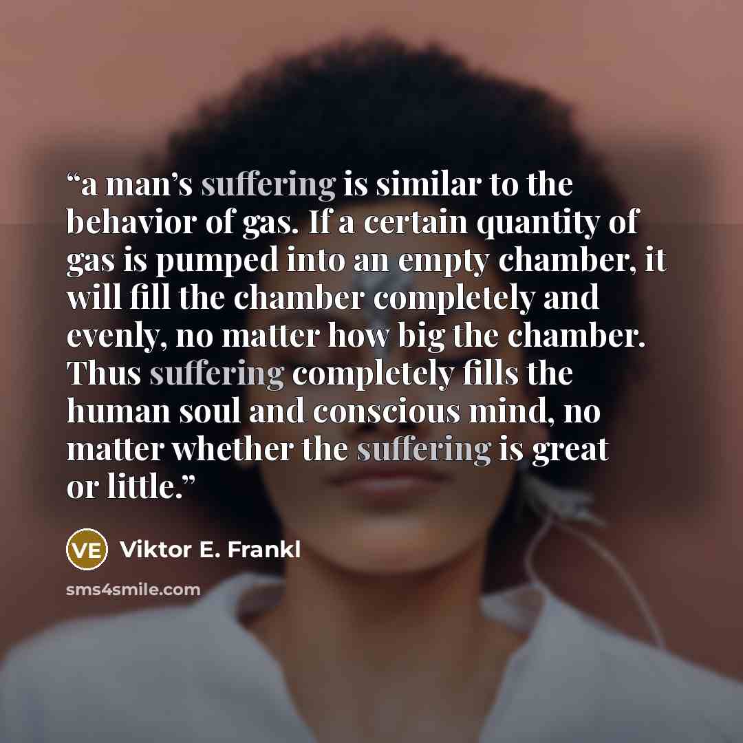 “a man’s suffering is similar to the behavior of gas. If a certain quantity of gas is pumped into an empty chamber, it will fill the chamber completely and evenly, no matter how big the chamber. Thus suffering completely fills the human soul and conscious mind, no matter whether the suffering is…” quote by Viktor E. Frankl