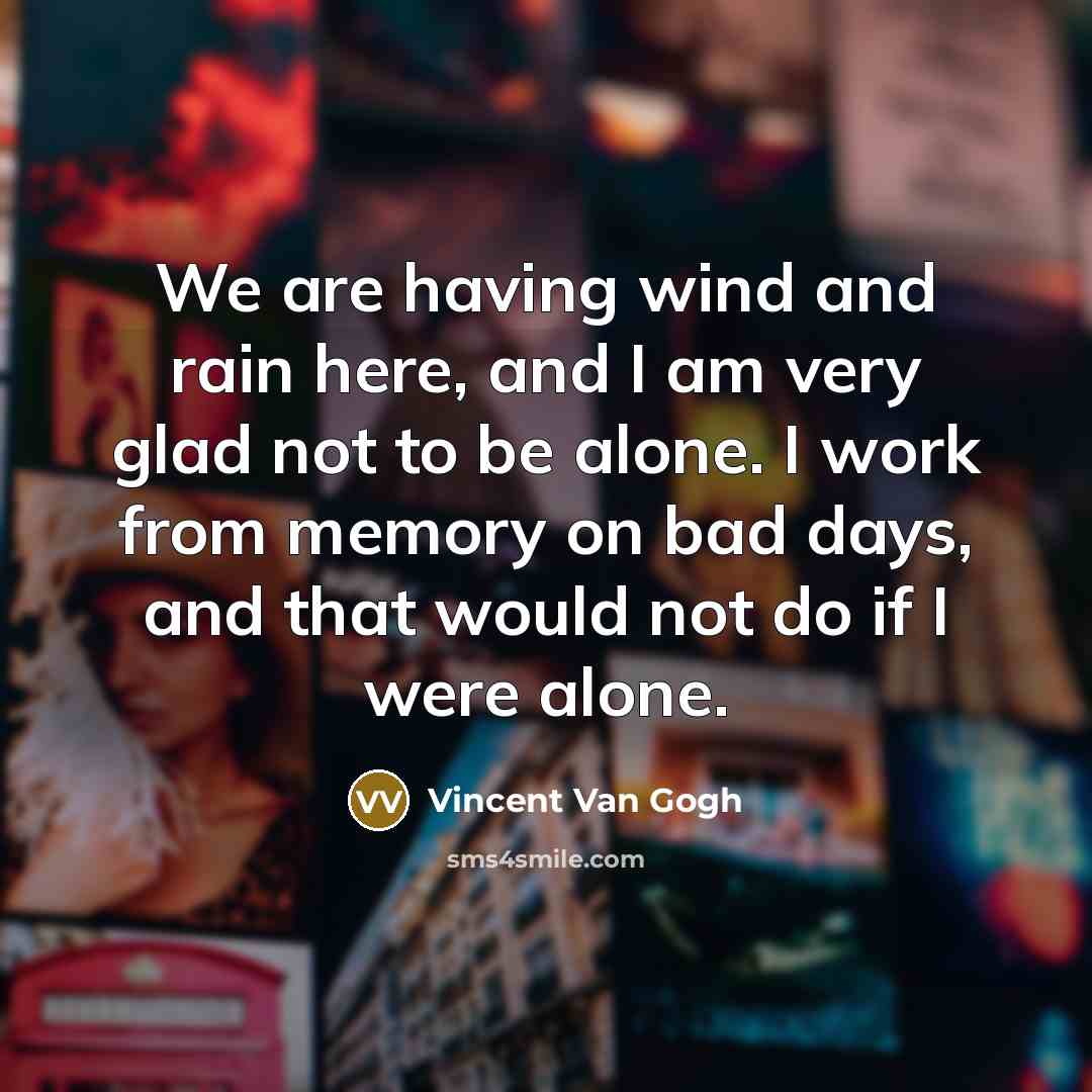 “We are having wind and rain here, and I am very glad not to be alone. I work from memory on bad days, and that would not do if I were alone.” quote by Vincent Van Gogh