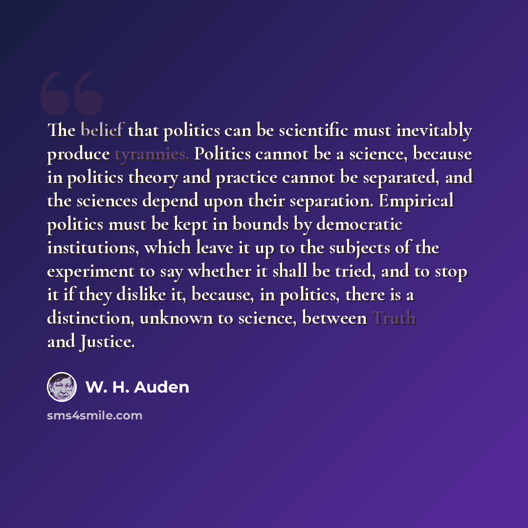 “The belief that politics can be scientific must inevitably produce tyrannies. Politics cannot be a science, because in politics theory and practice cannot be separated, and the sciences depend upon their separation. Empirical politics must be kept in bounds by democratic institutions, which leave…” quote by W. H. Auden