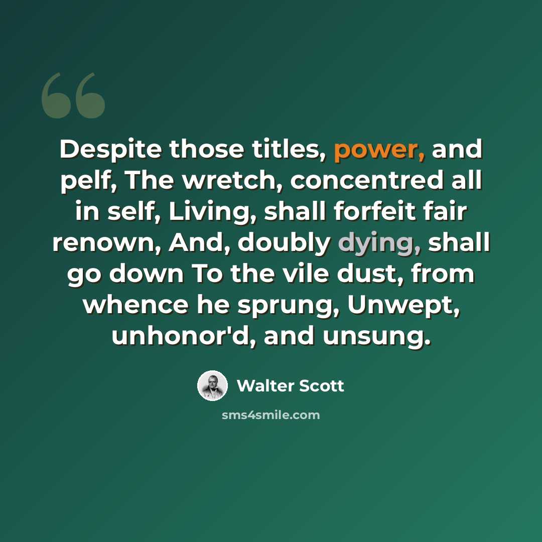 “Despite those titles, power, and pelf, The wretch, concentred all in self, Living, shall forfeit fair renown, And, doubly dying, shall go down To the vile dust, from whence he sprung, Unwept, unhonor'd, and unsung.” quote by Walter Scott