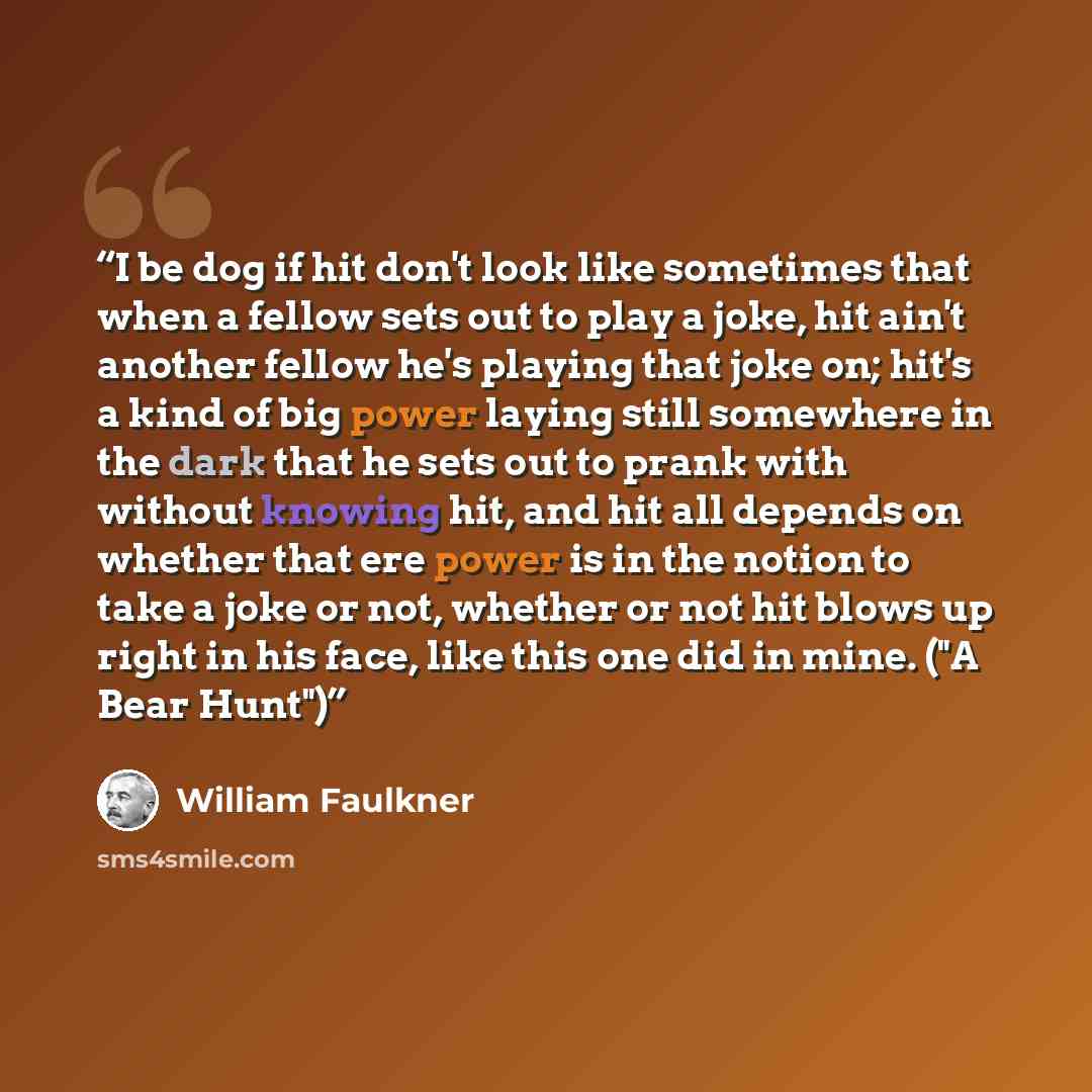 “I be dog if hit don't look like sometimes that when a fellow sets out to play a joke, hit ain't another fellow he's playing that joke on; hit's a kind of big power laying still somewhere in the dark that he sets out to prank with without knowing hit, and hit all depends on whether that ere power…” quote by William Faulkner