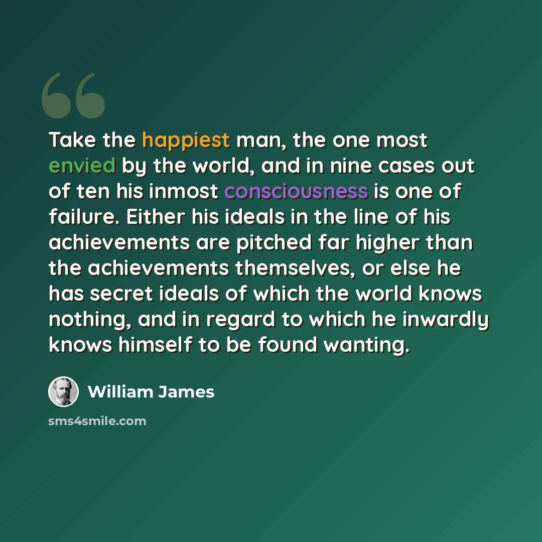 “Take the happiest man, the one most envied by the world, and in nine cases out of ten his inmost consciousness is one of failure. Either his ideals in the line of his achievements are pitched far higher than the achievements themselves, or else he has secret ideals of which the world knows…” quote by William James
