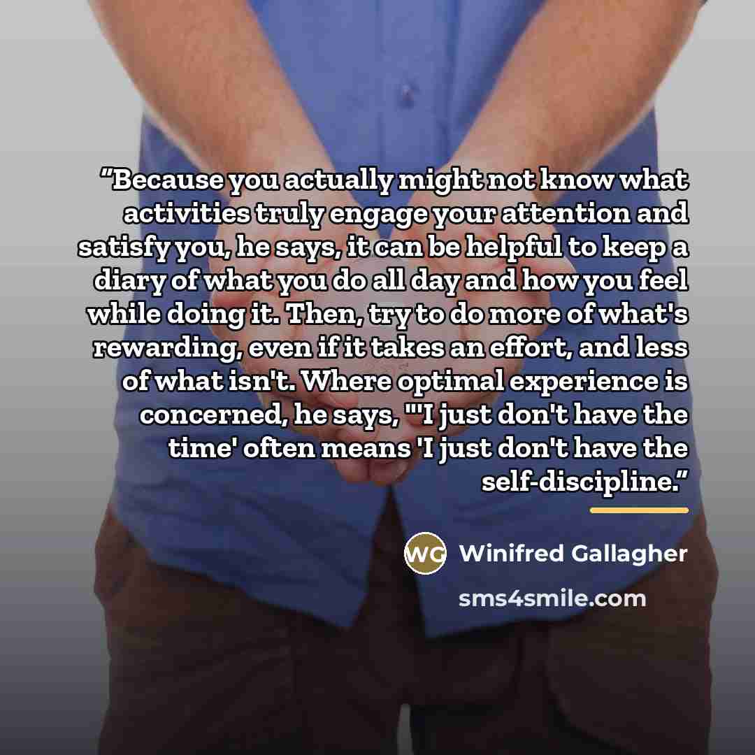 “Because you actually might not know what activities truly engage your attention and satisfy you, he says, it can be helpful to keep a diary of what you do all day and how you feel while doing it. Then, try to do more of what's rewarding, even if it takes an effort, and less of what isn't. Where…” quote by Winifred Gallagher