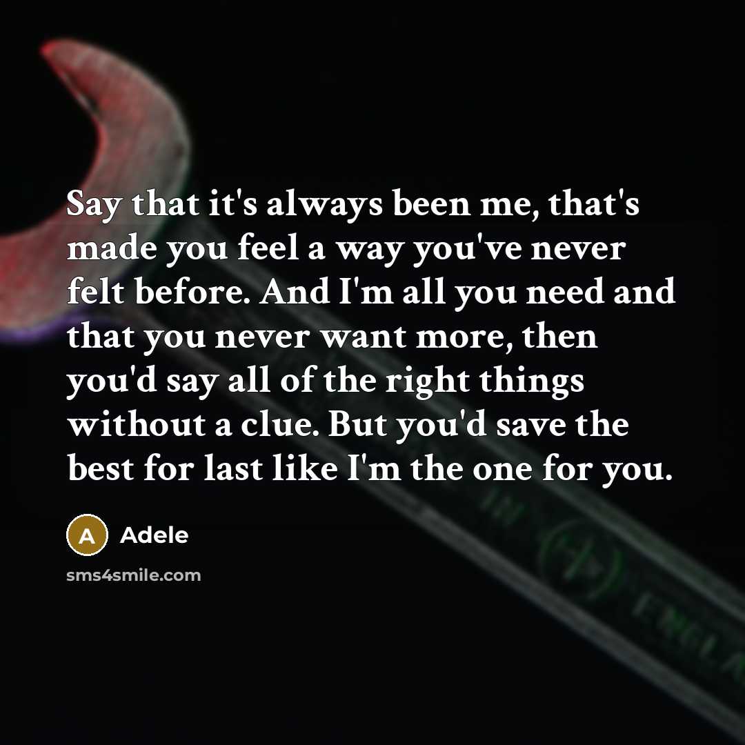 “Say that it's always been me, that's made you feel a way you've never felt before. And I'm all you need and that you never want more, then you'd say all of the right things without a clue. But you'd save the best for last like I'm the one for you.” quote by Adele